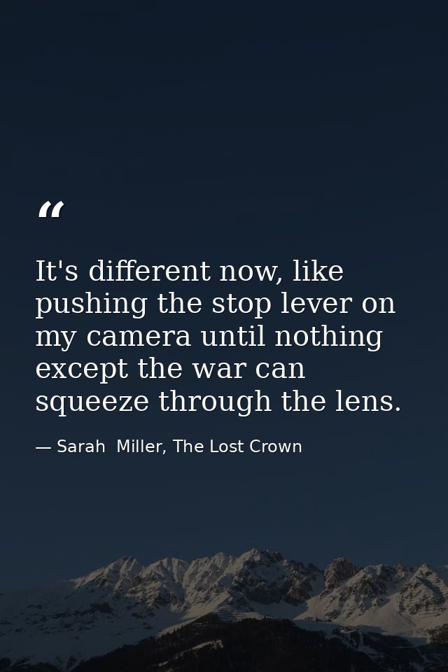 It's different now, like pushing the stop lever on my camera until nothing except the war can squeeze through the lens. — Sarah  Miller, The Lost Crown