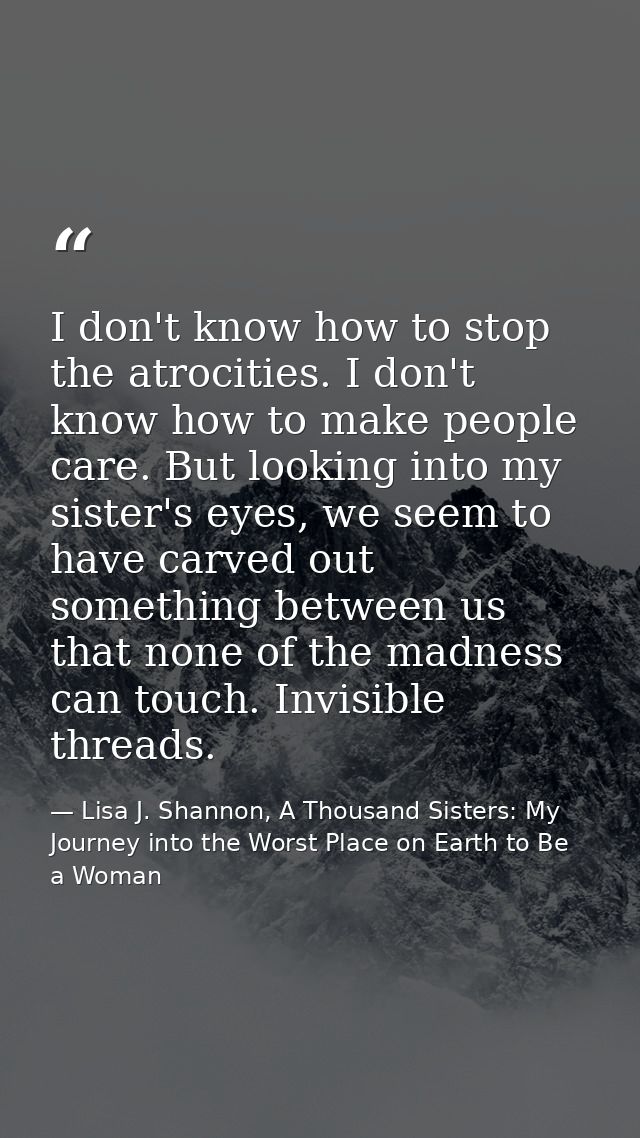 I don't know how to stop the atrocities. I don't know how to make people care. But looking into my sister's eyes, we see — Lisa J. Shannon, A Thousand Sisters: My Journey into the Worst Place on Earth to Be a Woman