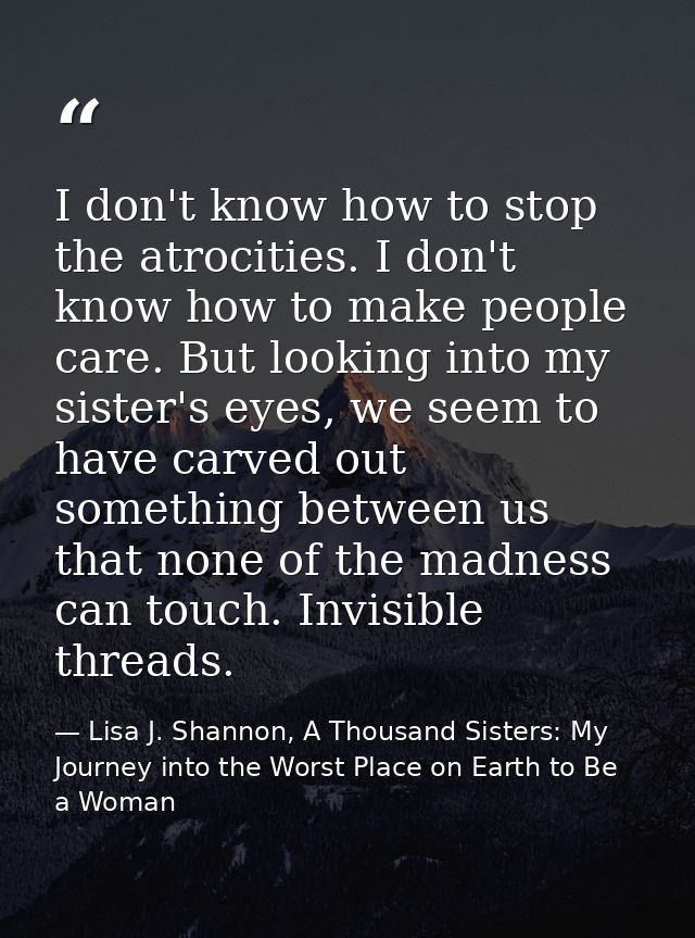 I don't know how to stop the atrocities. I don't know how to make people care. But looking into my sister's eyes, we see — Lisa J. Shannon, A Thousand Sisters: My Journey into the Worst Place on Earth to Be a Woman