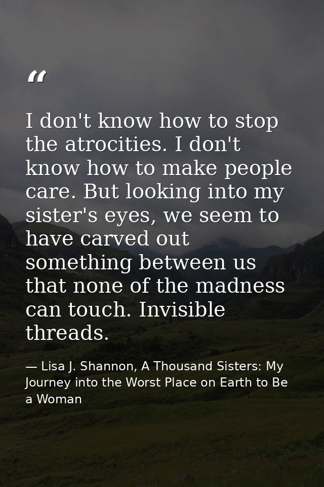 I don't know how to stop the atrocities. I don't know how to make people care. But looking into my sister's eyes, we see — Lisa J. Shannon, A Thousand Sisters: My Journey into the Worst Place on Earth to Be a Woman