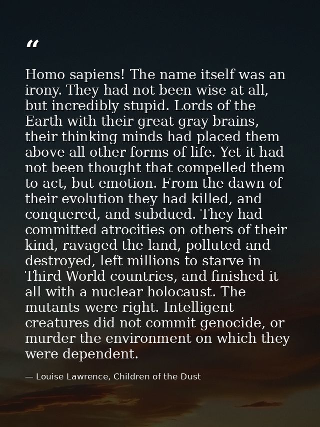 Homo sapiens! The name itself was an irony. They had not been wise at all, but incredibly stupid. Lords of the Earth wit — Louise Lawrence, Children of the Dust