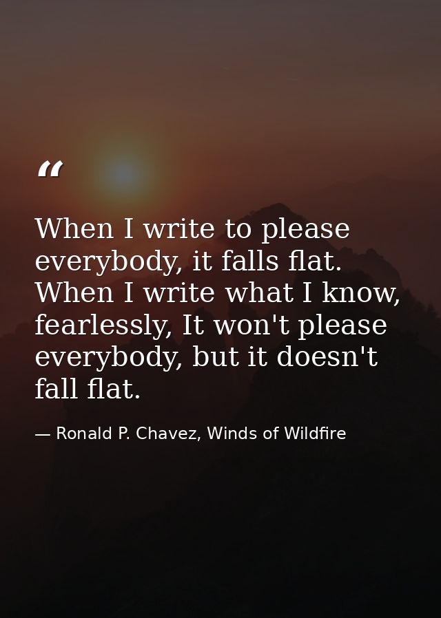 When I write to please everybody, it falls flat. When I write what I know, fearlessly, It won't please everybody, but it — Ronald P. Chavez, Winds of Wildfire