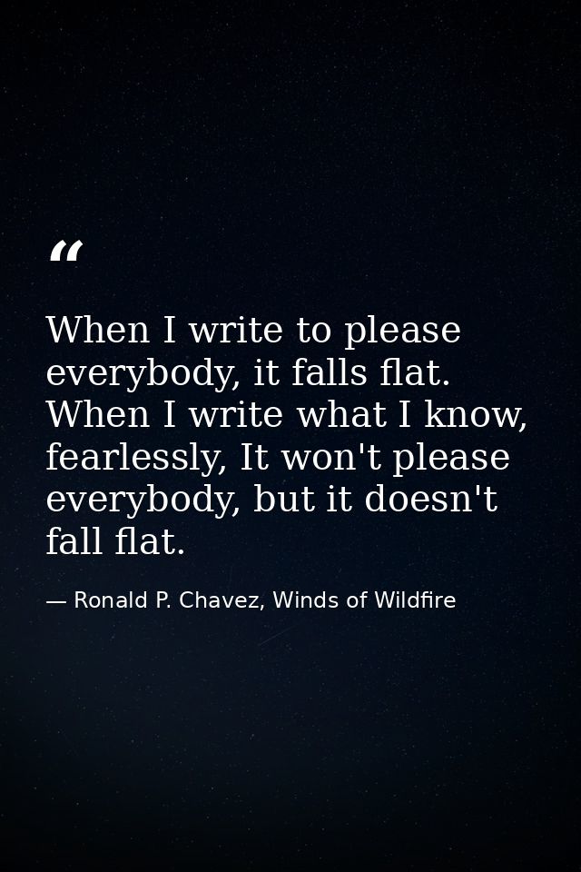 When I write to please everybody, it falls flat. When I write what I know, fearlessly, It won't please everybody, but it — Ronald P. Chavez, Winds of Wildfire