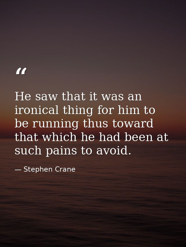 He saw that it was an ironical thing for him to be running thus toward that which he had been at such pains to avoid. — Stephen Crane