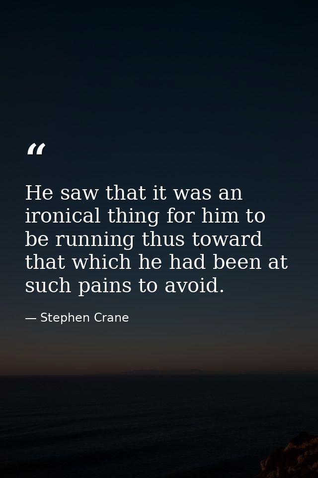 He saw that it was an ironical thing for him to be running thus toward that which he had been at such pains to avoid. — Stephen Crane