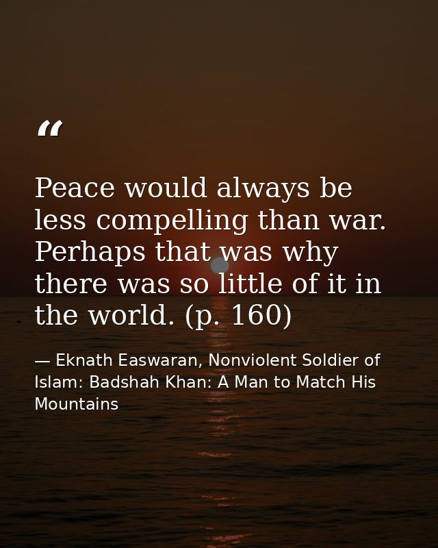 Peace would always be less compelling than war. Perhaps that was why there was so little of it in the world. (p. 160) — Eknath Easwaran, Nonviolent Soldier of Islam: Badshah Khan: A Man to Match His Mountains