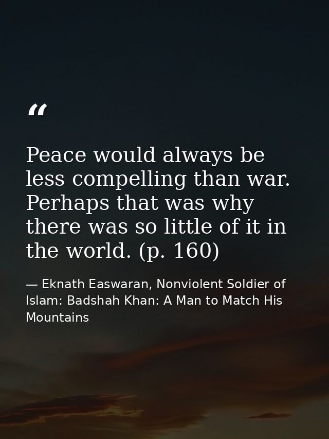 Peace would always be less compelling than war. Perhaps that was why there was so little of it in the world. (p. 160) — Eknath Easwaran, Nonviolent Soldier of Islam: Badshah Khan: A Man to Match His Mountains