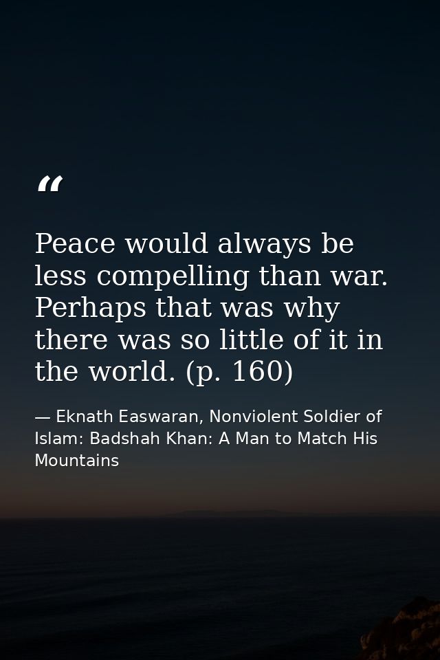 Peace would always be less compelling than war. Perhaps that was why there was so little of it in the world. (p. 160) — Eknath Easwaran, Nonviolent Soldier of Islam: Badshah Khan: A Man to Match His Mountains
