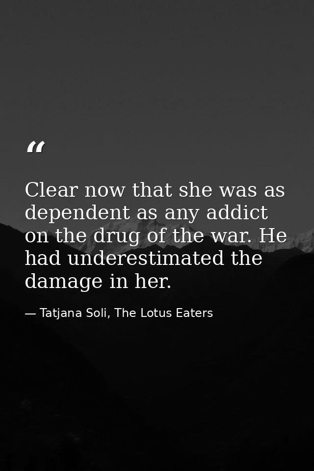 Clear now that she was as dependent as any addict on the drug of the war. He had underestimated the damage in her. — Tatjana Soli, The Lotus Eaters