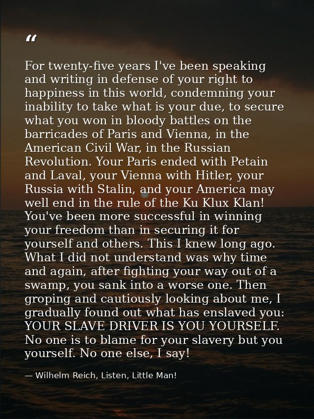 For twenty-five years I've been speaking and writing in defense of your right to happiness in this world, condemning you — Wilhelm Reich, Listen, Little Man!