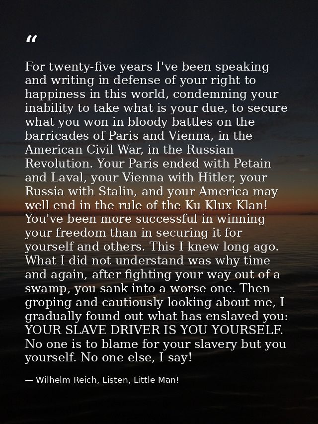 For twenty-five years I've been speaking and writing in defense of your right to happiness in this world, condemning you — Wilhelm Reich, Listen, Little Man!