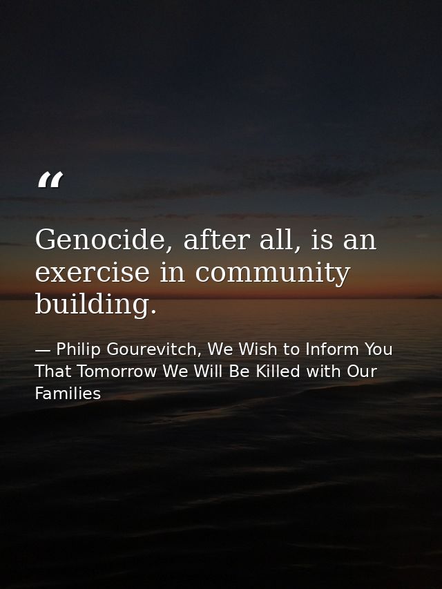 Genocide, after all, is an exercise in community building. — Philip Gourevitch, We Wish to Inform You That Tomorrow We Will Be Killed with Our Families