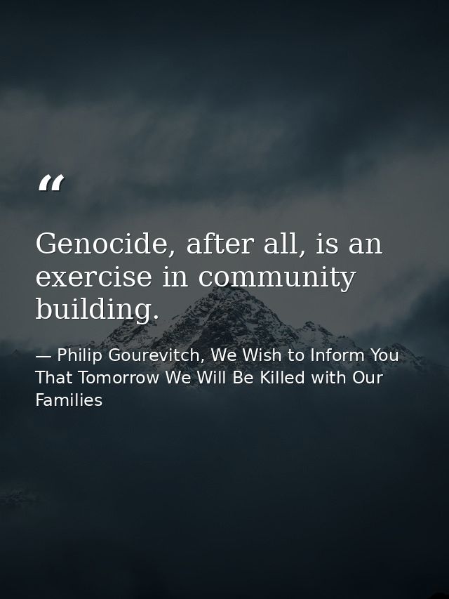 Genocide, after all, is an exercise in community building. — Philip Gourevitch, We Wish to Inform You That Tomorrow We Will Be Killed with Our Families