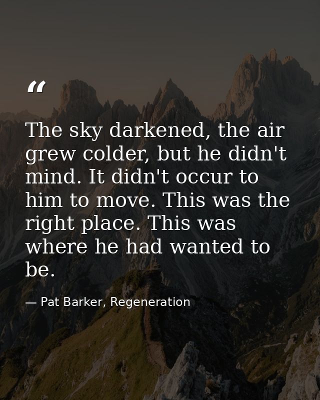 The sky darkened, the air grew colder, but he didn't mind. It didn't occur to him to move. This was the right place. Thi — Pat Barker, Regeneration