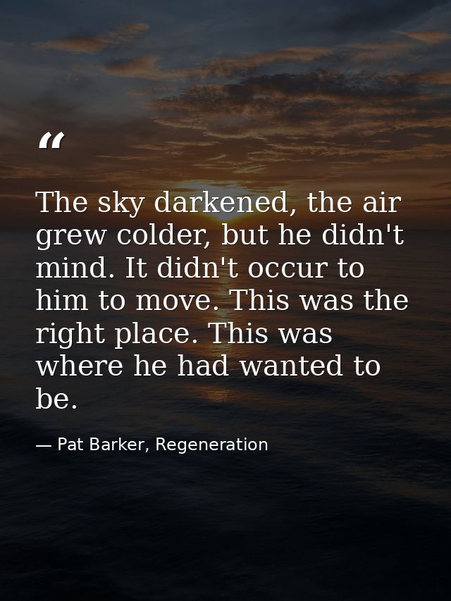 The sky darkened, the air grew colder, but he didn't mind. It didn't occur to him to move. This was the right place. Thi — Pat Barker, Regeneration