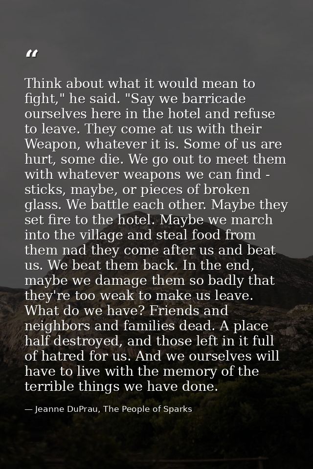 Think about what it would mean to fight," he said. "Say we barricade ourselves here in the hotel and refuse to leave. Th — Jeanne DuPrau, The People of Sparks