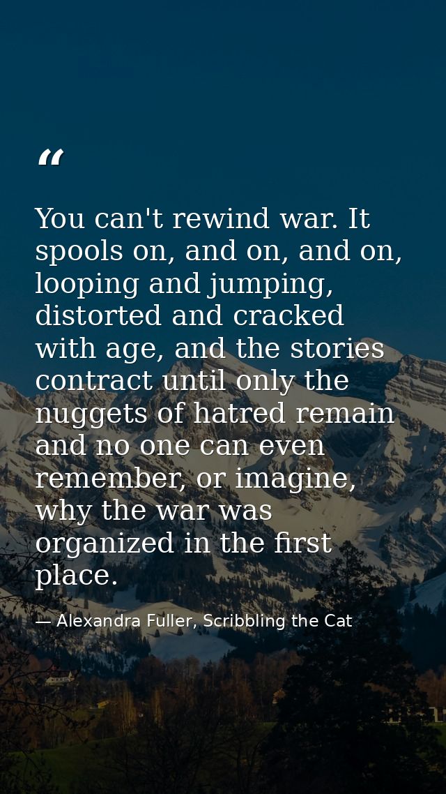 You can't rewind war. It spools on, and on, and on, looping and jumping, distorted and cracked with age, and the stories — Alexandra Fuller, Scribbling the Cat