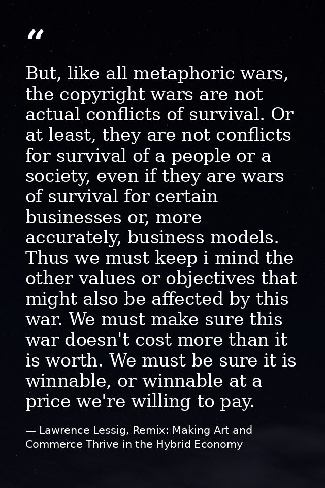 But, like all metaphoric wars, the copyright wars are not actual conflicts of survival. Or at least, they are not confli — Lawrence Lessig, Remix: Making Art and Commerce Thrive in the Hybrid Economy