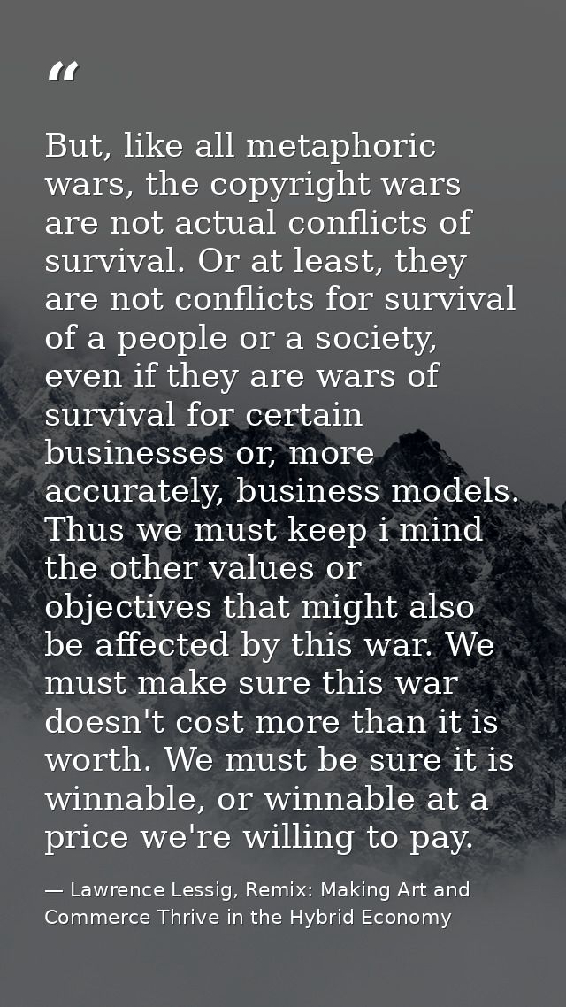 But, like all metaphoric wars, the copyright wars are not actual conflicts of survival. Or at least, they are not confli — Lawrence Lessig, Remix: Making Art and Commerce Thrive in the Hybrid Economy