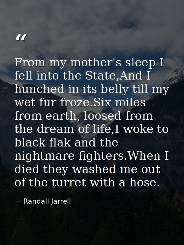 From my mother's sleep I fell into the State,And I hunched in its belly till my wet fur froze.Six miles from earth, loos — Randall Jarrell