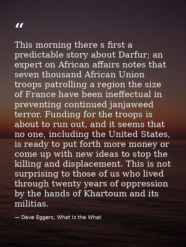 This morning there s first a predictable story about Darfur; an expert on African affairs notes that seven thousand Afri — Dave Eggers, What Is the What