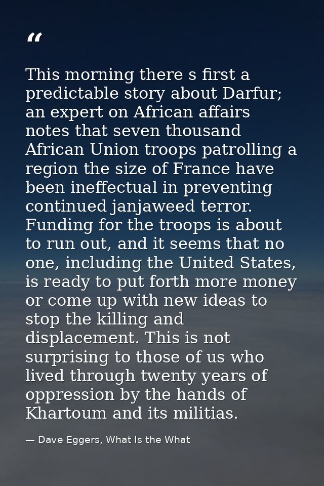 This morning there s first a predictable story about Darfur; an expert on African affairs notes that seven thousand Afri — Dave Eggers, What Is the What