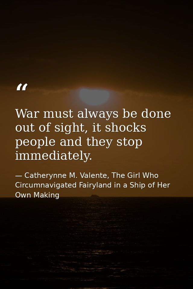 War must always be done out of sight, it shocks people and they stop immediately. — Catherynne M. Valente, The Girl Who Circumnavigated Fairyland in a Ship of Her Own Making