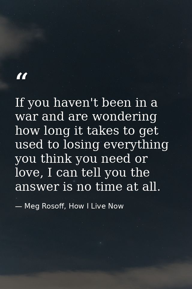 If you haven't been in a war and are wondering how long it takes to get used to losing everything you think you need or  — Meg Rosoff, How I Live Now