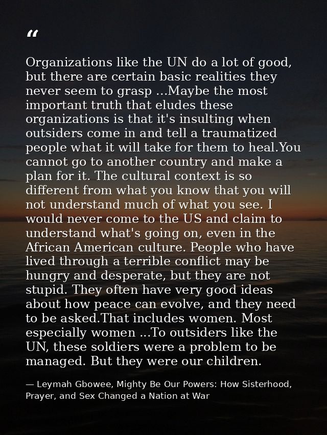 Organizations like the UN do a lot of good, but there are certain basic realities they never seem to grasp ...Maybe the  — Leymah Gbowee, Mighty Be Our Powers: How Sisterhood, Prayer, and Sex Changed a Nation at War