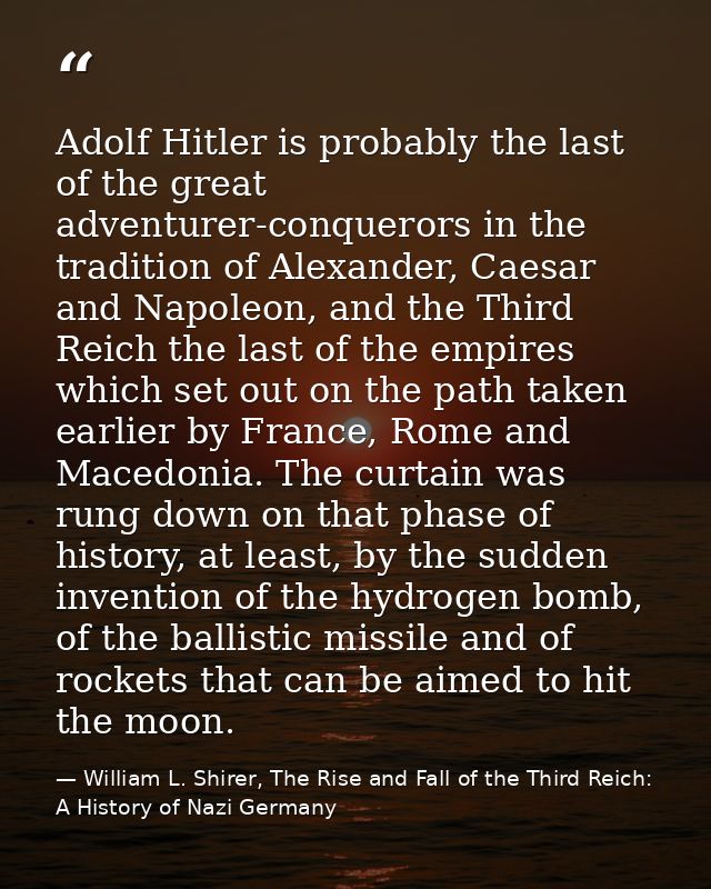 Adolf Hitler is probably the last of the great adventurer-conquerors in the tradition of Alexander, Caesar and Napoleon, — William L. Shirer, The Rise and Fall of the Third Reich: A History of Nazi Germany