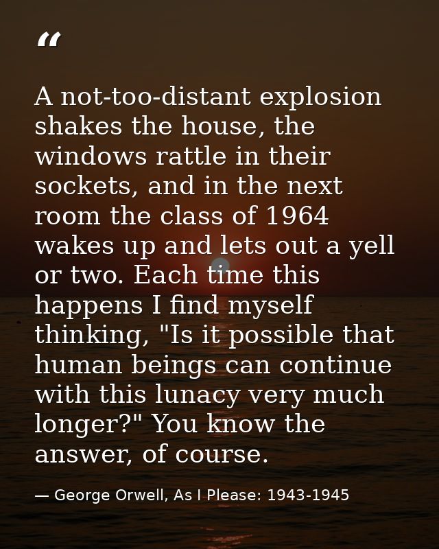 A not-too-distant explosion shakes the house, the windows rattle in their sockets, and in the next room the class of 196 — George Orwell, As I Please: 1943-1945