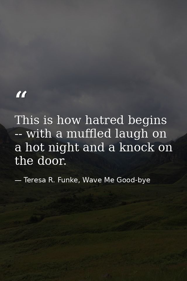 This is how hatred begins -- with a muffled laugh on a hot night and a knock on the door. — Teresa R. Funke, Wave Me Good-bye