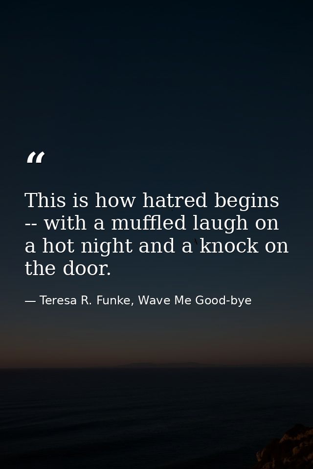 This is how hatred begins -- with a muffled laugh on a hot night and a knock on the door. — Teresa R. Funke, Wave Me Good-bye