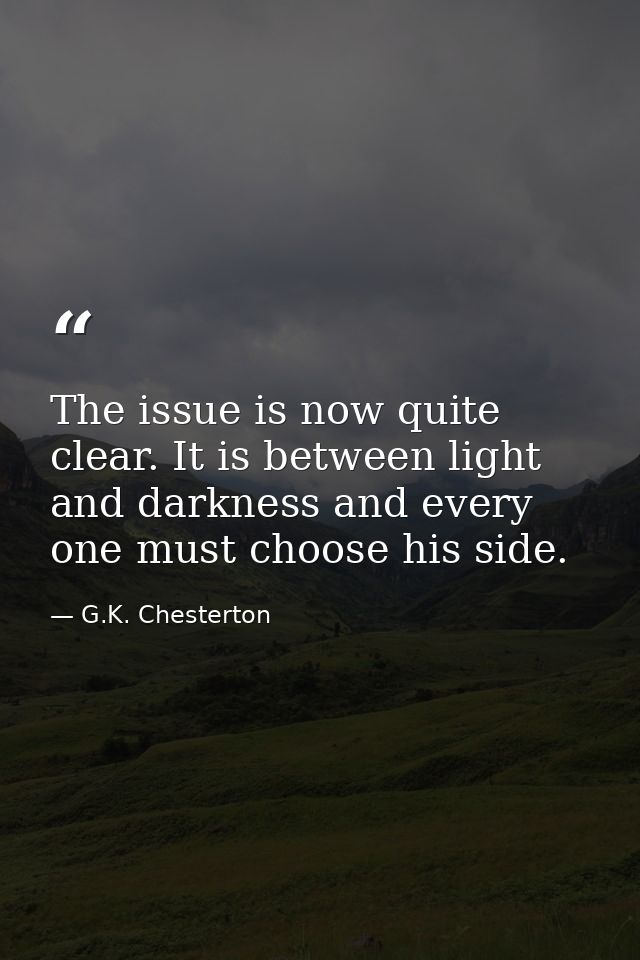 The issue is now quite clear. It is between light and darkness and every one must choose his side. — G.K. Chesterton