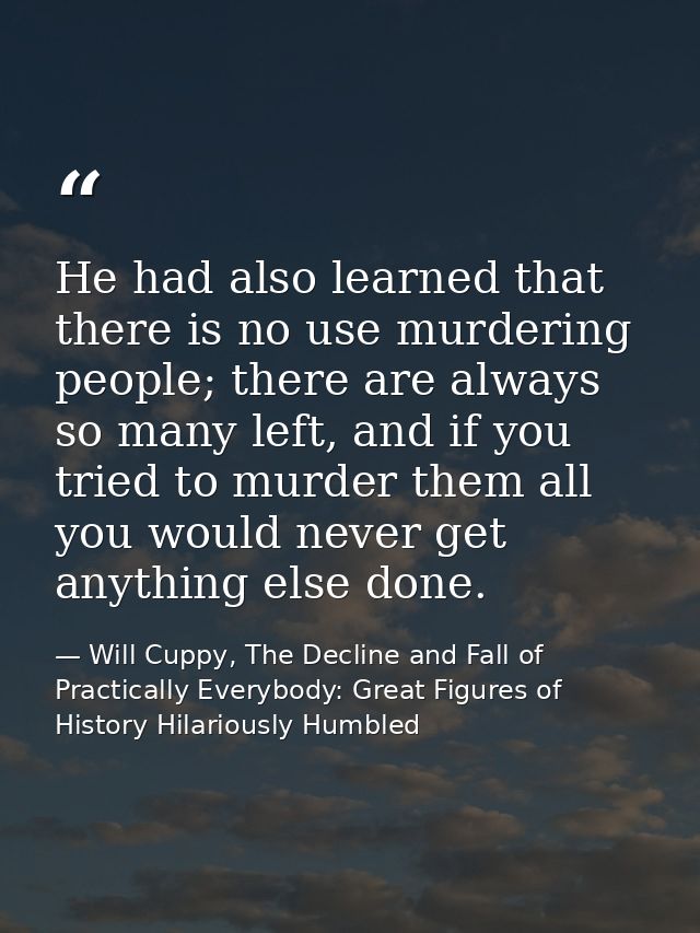 He had also learned that there is no use murdering people; there are always so many left, and if you tried to murder the — Will Cuppy, The Decline and Fall of Practically Everybody: Great Figures of History Hilariously Humbled