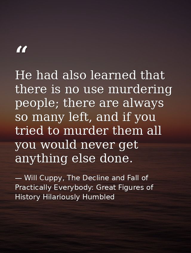 He had also learned that there is no use murdering people; there are always so many left, and if you tried to murder the — Will Cuppy, The Decline and Fall of Practically Everybody: Great Figures of History Hilariously Humbled
