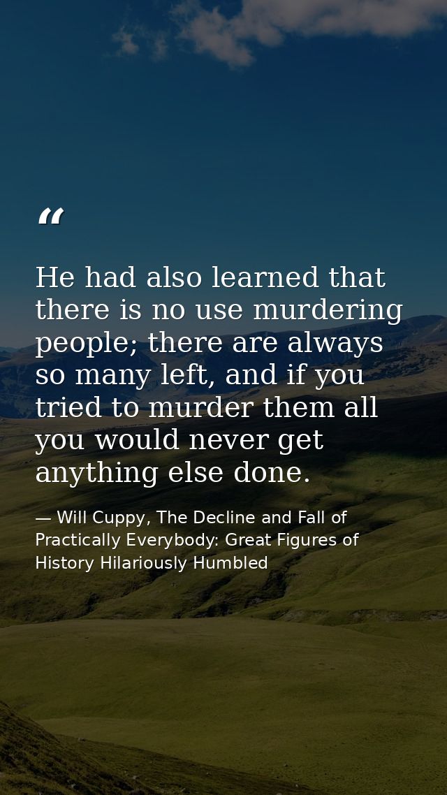 He had also learned that there is no use murdering people; there are always so many left, and if you tried to murder the — Will Cuppy, The Decline and Fall of Practically Everybody: Great Figures of History Hilariously Humbled