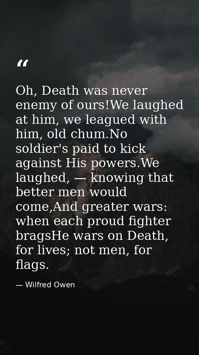 Oh, Death was never enemy of ours!We laughed at him, we leagued with him, old chum.No soldier's paid to kick against His — Wilfred Owen