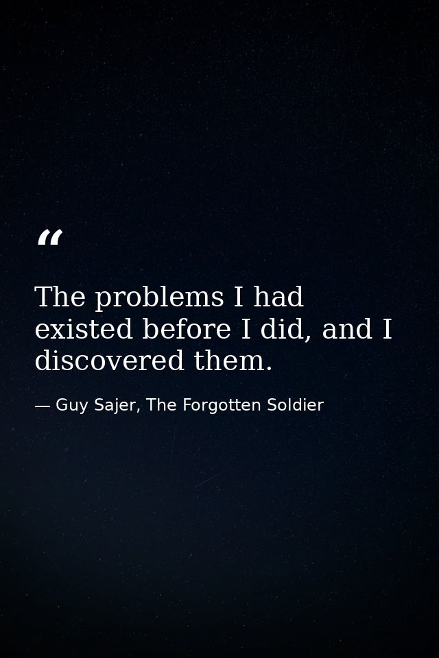 The problems I had existed before I did, and I discovered them. — Guy Sajer, The Forgotten Soldier