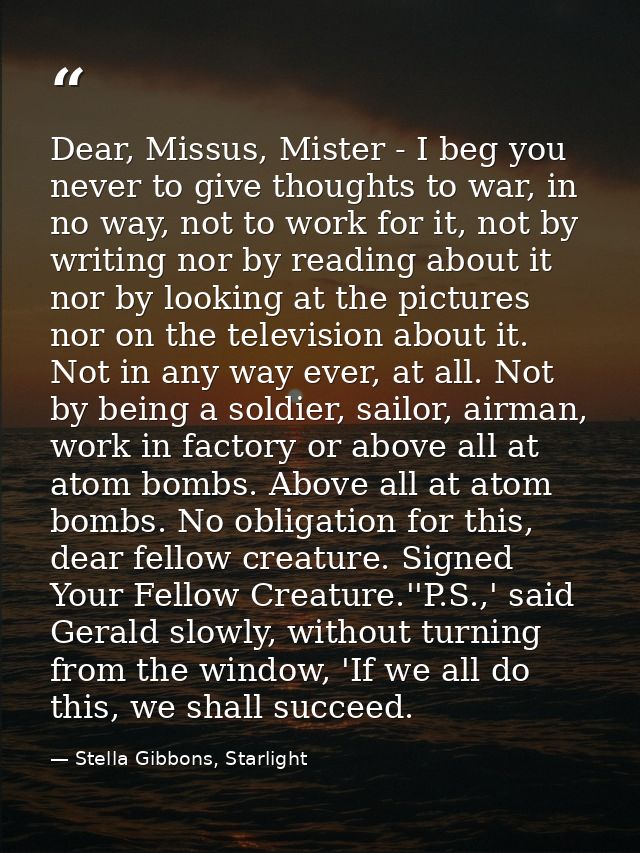 Dear, Missus, Mister - I beg you never to give thoughts to war, in no way, not to work for it, not by writing nor by rea — Stella Gibbons, Starlight