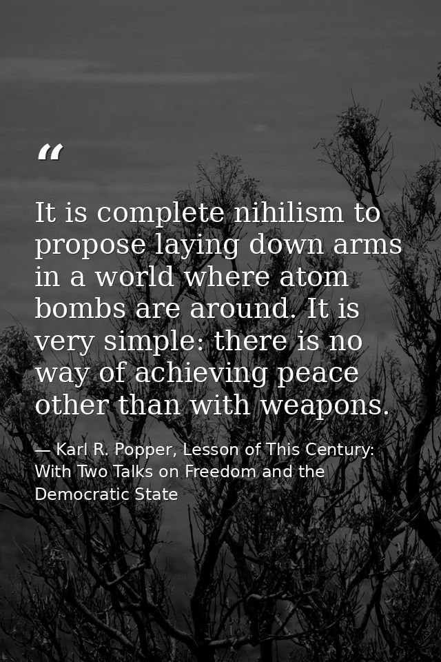 It is complete nihilism to propose laying down arms in a world where atom bombs are around. It is very simple: there is  — Karl R. Popper, Lesson of This Century: With Two Talks on Freedom and the Democratic State