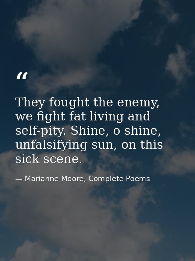 They fought the enemy, we fight fat living and self-pity. Shine, o shine, unfalsifying sun, on this sick scene. — Marianne Moore, Complete Poems