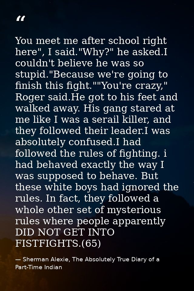 You meet me after school right here", I said."Why?" he asked.I couldn't believe he was so stupid."Because we're going to — Sherman Alexie, The Absolutely True Diary of a Part-Time Indian