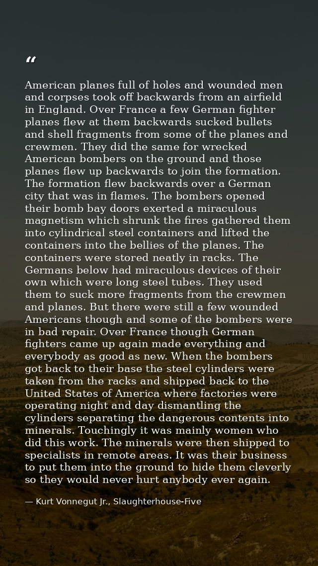 American planes full of holes and wounded men and corpses took off backwards from an airfield in England. Over France a  — Kurt Vonnegut Jr., Slaughterhouse-Five