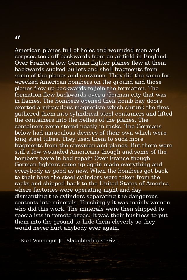 American planes full of holes and wounded men and corpses took off backwards from an airfield in England. Over France a  — Kurt Vonnegut Jr., Slaughterhouse-Five