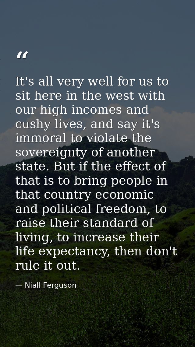 It's all very well for us to sit here in the west with our high incomes and cushy lives, and say it's immoral to violate — Niall Ferguson
