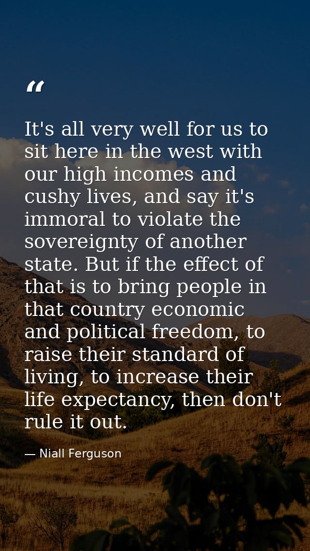 It's all very well for us to sit here in the west with our high incomes and cushy lives, and say it's immoral to violate — Niall Ferguson