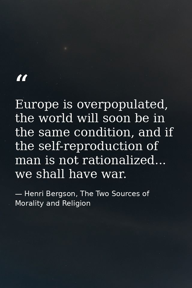 Europe is overpopulated, the world will soon be in the same condition, and if the self-reproduction of man is not ration — Henri Bergson, The Two Sources of Morality and Religion