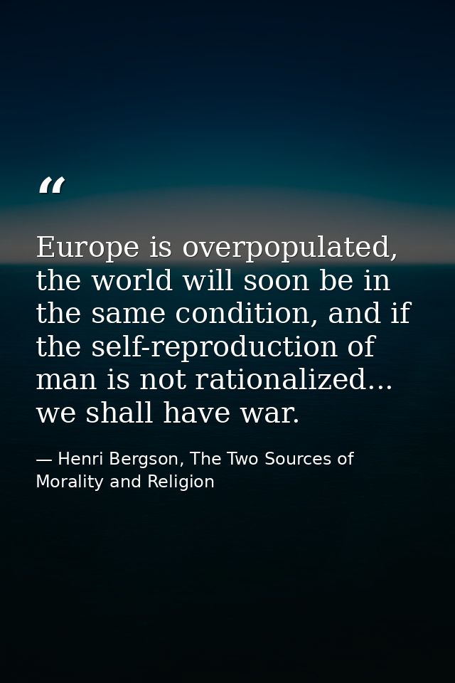 Europe is overpopulated, the world will soon be in the same condition, and if the self-reproduction of man is not ration — Henri Bergson, The Two Sources of Morality and Religion