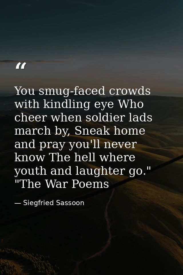 You smug-faced crowds with kindling eye Who cheer when soldier lads march by, Sneak home and pray you'll never know The  — Siegfried Sassoon